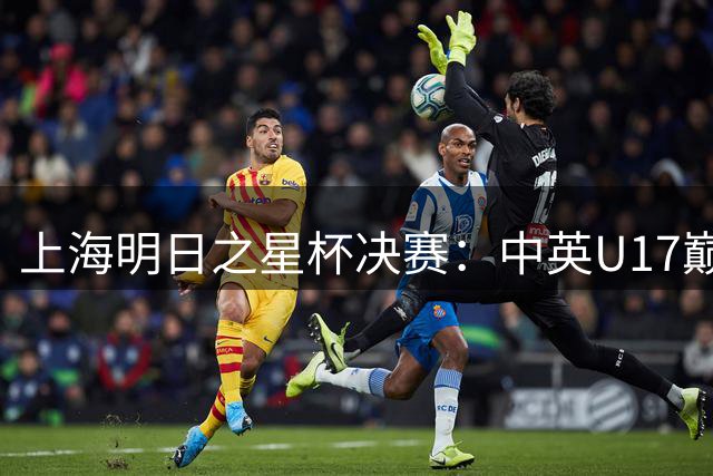 上海明日之星杯决赛：中英U17巅峰对决背后藏着这些胜负手