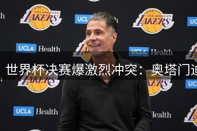 世界杯决赛爆激烈冲突：奥塔门迪怒斥罗德里，拉波尔特言论成导火索