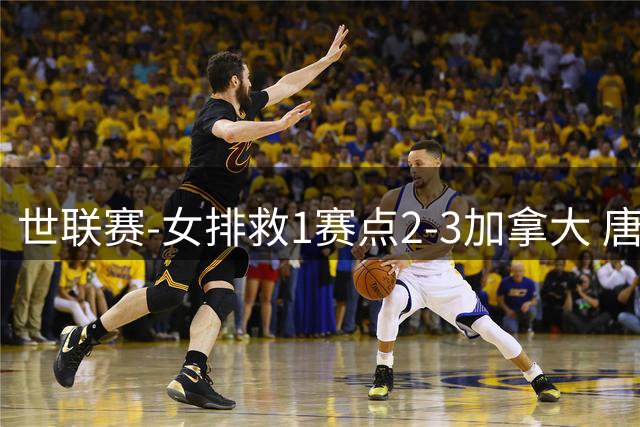 世联赛-女排救1赛点2-3加拿大 唐欣轰22分难阻3连败