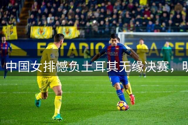 中国女排憾负土耳其无缘决赛，明日将与意大利展开季军争夺