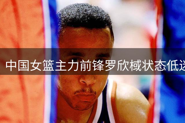 中国女篮主力前锋罗欣棫状态低迷 热身赛两场10投0中引担忧