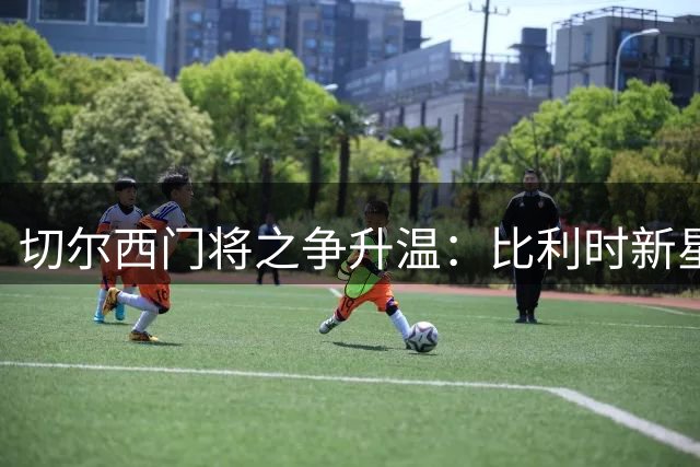 切尔西门将之争升温：比利时新星彭德斯瞄准主力位置