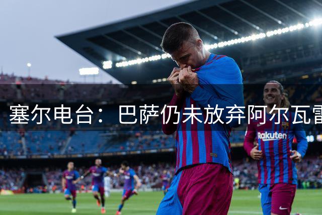 塞尔电台：巴萨仍未放弃阿尔瓦雷斯；有信心完成所有球员注册