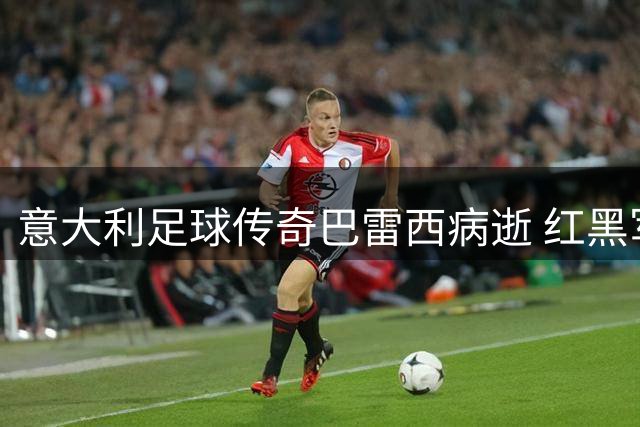 意大利足球传奇巴雷西病逝 红黑军团6号战袍永失主人