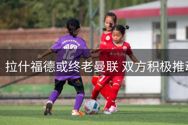 拉什福德或终老曼联 双方积极推动球员留队