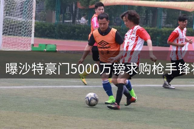 曝沙特豪门5000万镑求购枪手锋将 或破队史转会纪录