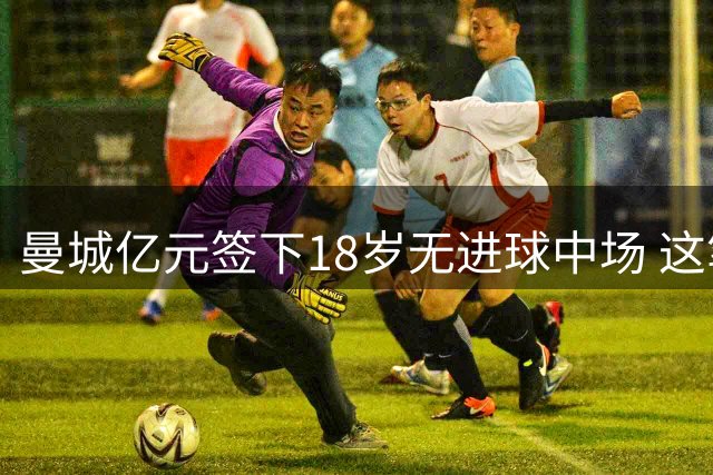 曼城亿元签下18岁无进球中场 这笔豪赌究竟值不值？