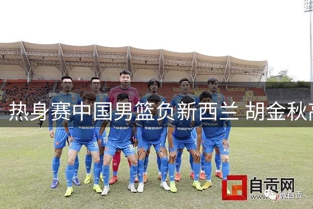 热身赛中国男篮负新西兰 胡金秋高效贡献13+5