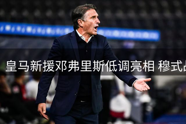 皇马新援邓弗里斯低调亮相 穆式战舰备战提速