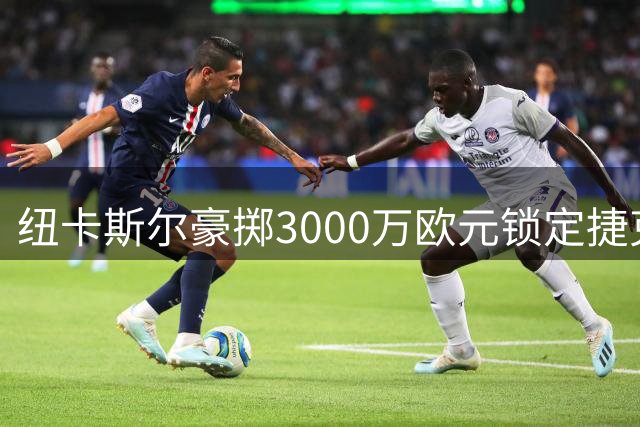 纽卡斯尔豪掷3000万欧元锁定捷克新星门将 夏窗首签浮出水面