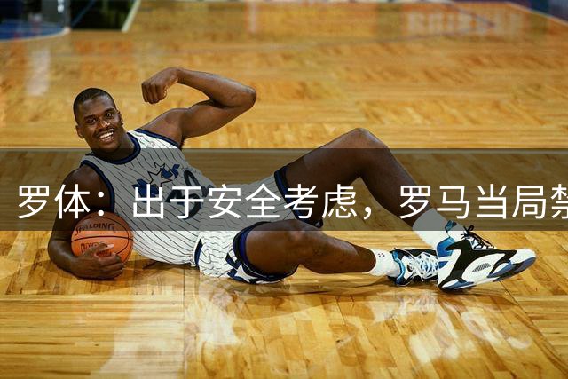 罗体：出于安全考虑，罗马当局禁止佛罗伦萨球迷购买首轮意甲球票