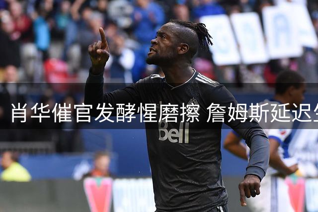 肖华催官发酵惺磨擦 詹姆斯延迟生涯抉择引爆NBA休赛期