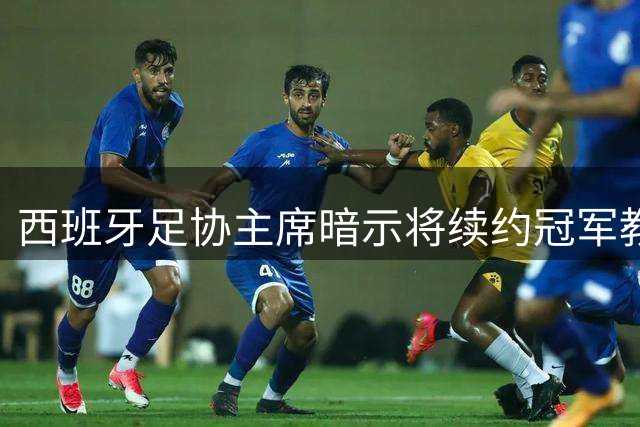 西班牙足协主席暗示将续约冠军教头 2030世界杯决赛选址引热议