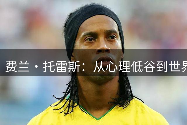 费兰·托雷斯：从心理低谷到世界杯决赛的蜕变之路
