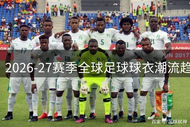 2026-27赛季全球足球球衣潮流趋势大揭秘