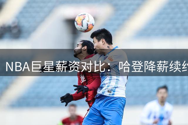 NBA巨星薪资对比：哈登降薪续约骑士引热议 库杜笑看风云