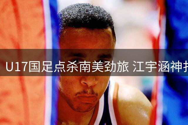 U17国足点杀南美劲旅 江宇涵神扑助球队挺进明日之星决赛